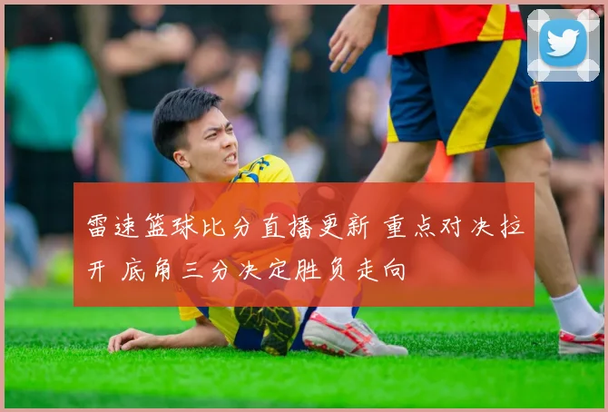 雷速篮球比分直播更新 重点对决拉开 底角三分决定胜负走向