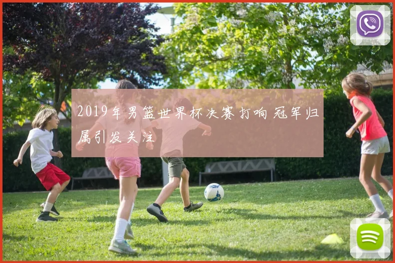 2019年男篮世界杯决赛打响 冠军归属引发关注