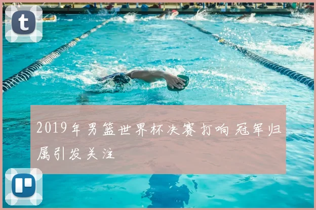 2019年男篮世界杯决赛打响 冠军归属引发关注