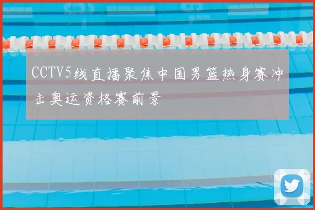 CCTV5线直播聚焦中国男篮热身赛冲击奥运资格赛前景