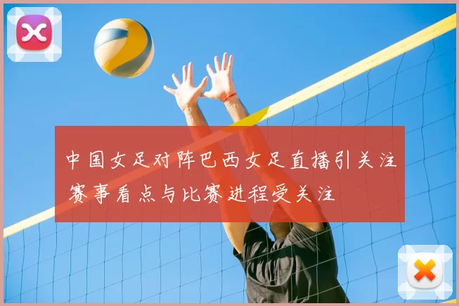 中国女足对阵巴西女足直播引关注 赛事看点与比赛进程受关注