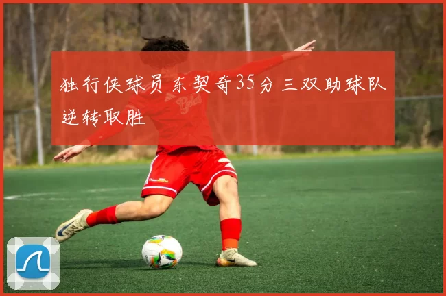 独行侠球员东契奇35分三双助球队逆转取胜