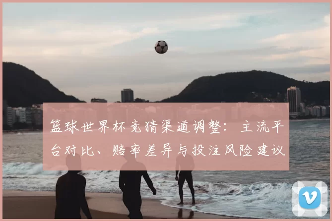 篮球世界杯竞猜渠道调整:主流平台对比、赔率差异与投注风险建议