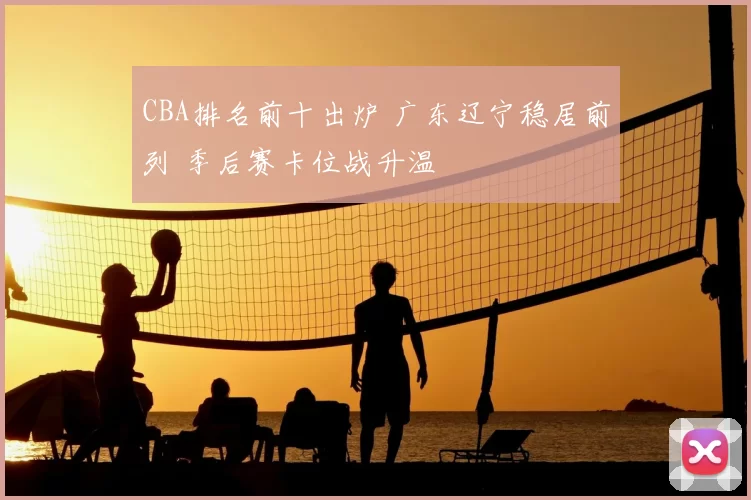 CBA排名前十出炉 广东辽宁稳居前列 季后赛卡位战升温