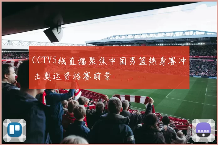 CCTV5线直播聚焦中国男篮热身赛冲击奥运资格赛前景