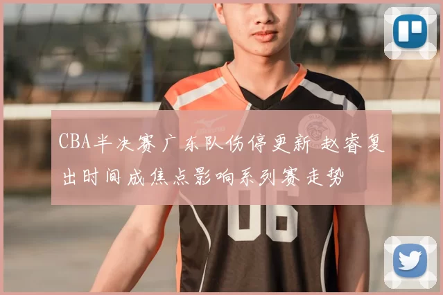 CBA半决赛广东队伤停更新 赵睿复出时间成焦点影响系列赛走势