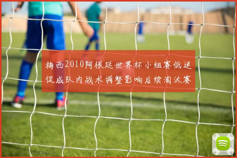 梅西2010阿根廷世界杯小组赛低迷促成队内战术调整影响后续淘汰赛