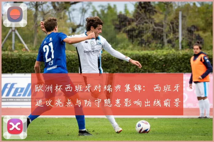 欧洲杯西班牙对瑞典集锦：西班牙进攻亮点与防守隐患影响出线前景