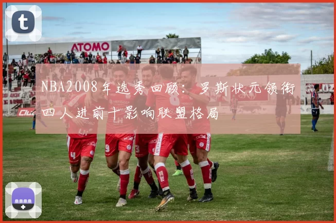NBA2008年选秀回顾：罗斯状元领衔四人进前十影响联盟格局