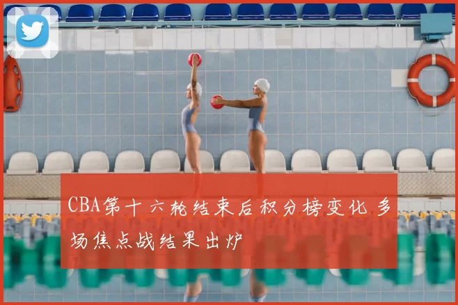 CBA第十六轮结束后积分榜变化 多场焦点战结果出炉