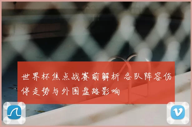 世界杯焦点战赛前解析 各队阵容伤停走势与外围盘路影响
