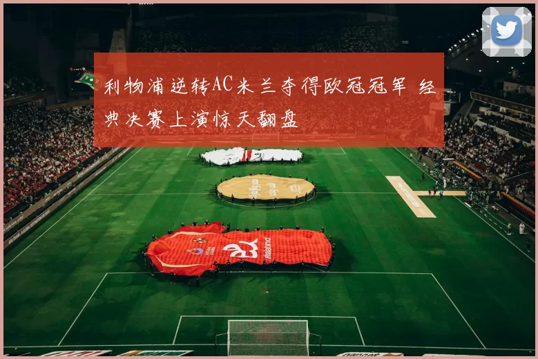利物浦逆转AC米兰夺得欧冠冠军 经典决赛上演惊天翻盘