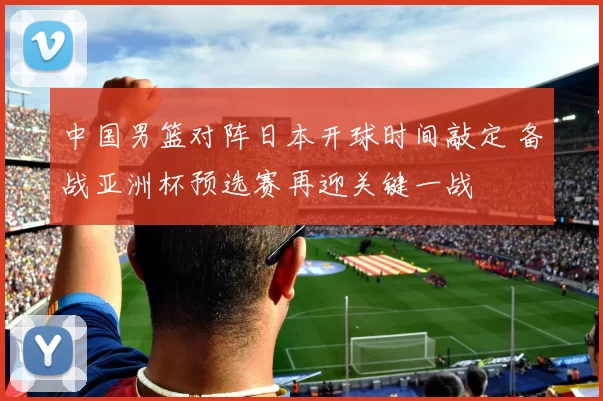 中国男篮对阵日本开球时间敲定 备战亚洲杯预选赛再迎关键一战