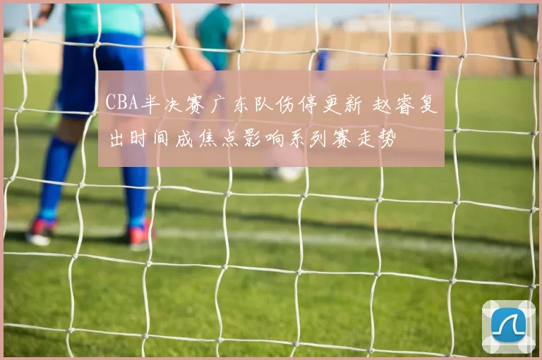 CBA半决赛广东队伤停更新 赵睿复出时间成焦点影响系列赛走势
