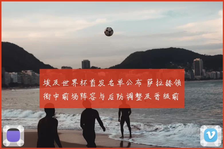 埃及世界杯首发名单公布 萨拉赫领衔中前场阵容与后防调整及晋级前景分析