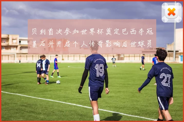 贝利首次参加世界杯奠定巴西夺冠基石并开启个人传奇影响后世球员