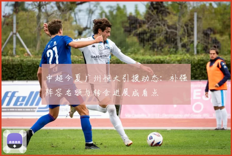 中超今夏广州恒大引援动态：补强阵容名额与转会进展成看点