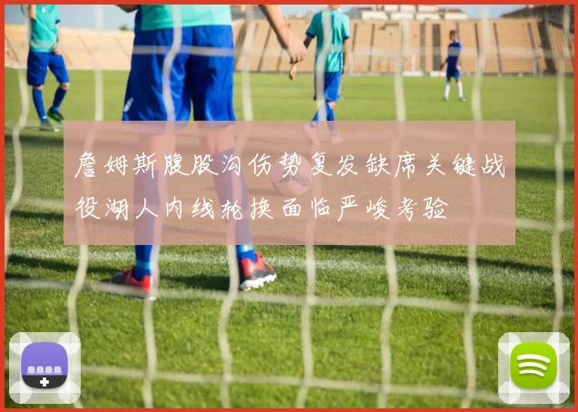 詹姆斯腹股沟伤势复发缺席关键战役湖人内线轮换面临严峻考验