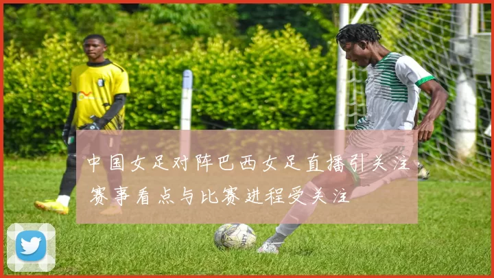 中国女足对阵巴西女足直播引关注 赛事看点与比赛进程受关注
