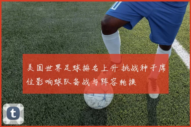 美国世界足球排名上升 挑战种子席位影响球队备战与阵容轮换