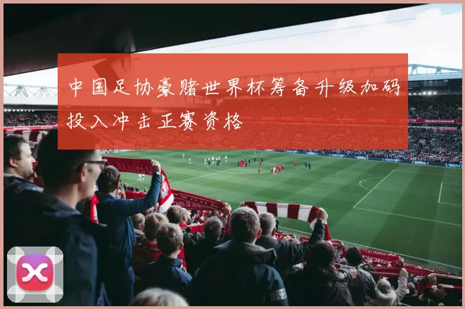 中国足协豪赌世界杯筹备升级加码投入冲击正赛资格