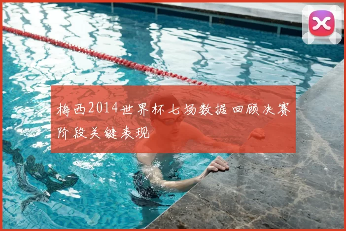 梅西2014世界杯七场数据回顾决赛阶段关键表现