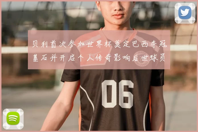 贝利首次参加世界杯奠定巴西夺冠基石并开启个人传奇影响后世球员
