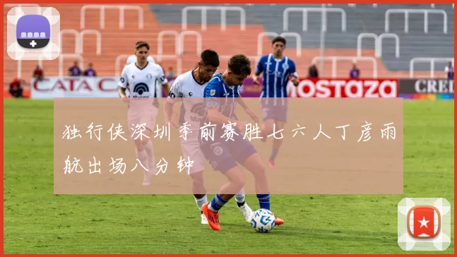 独行侠深圳季前赛胜七六人丁彦雨航出场八分钟