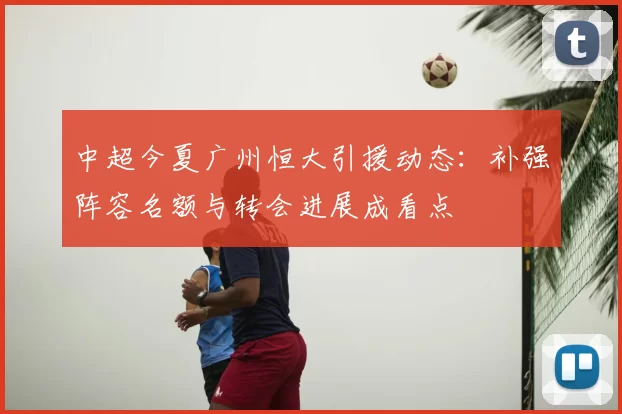 中超今夏广州恒大引援动态：补强阵容名额与转会进展成看点