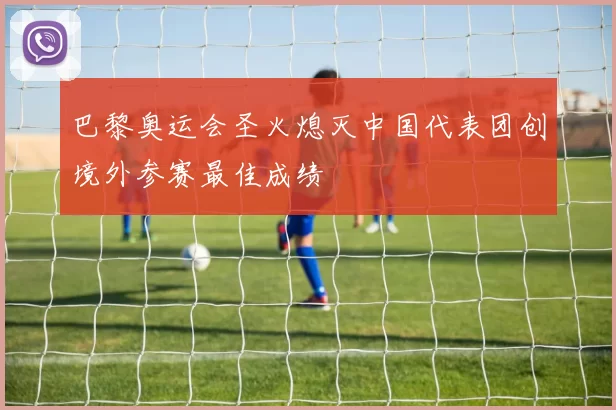 巴黎奥运会圣火熄灭中国代表团创境外参赛最佳成绩