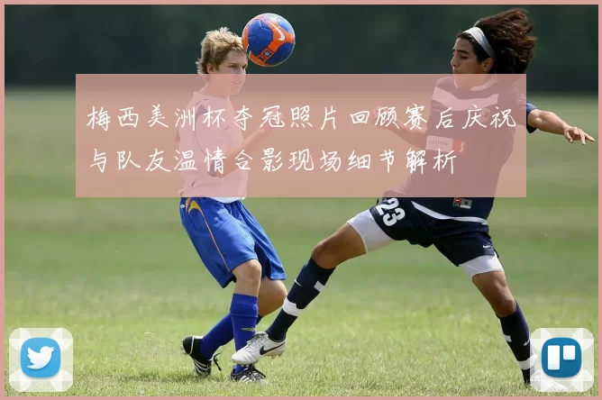 梅西美洲杯夺冠照片回顾赛后庆祝与队友温情合影现场细节解析