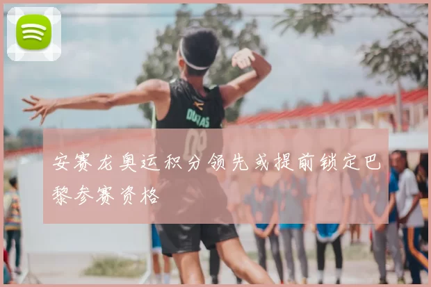 安赛龙奥运积分领先或提前锁定巴黎参赛资格