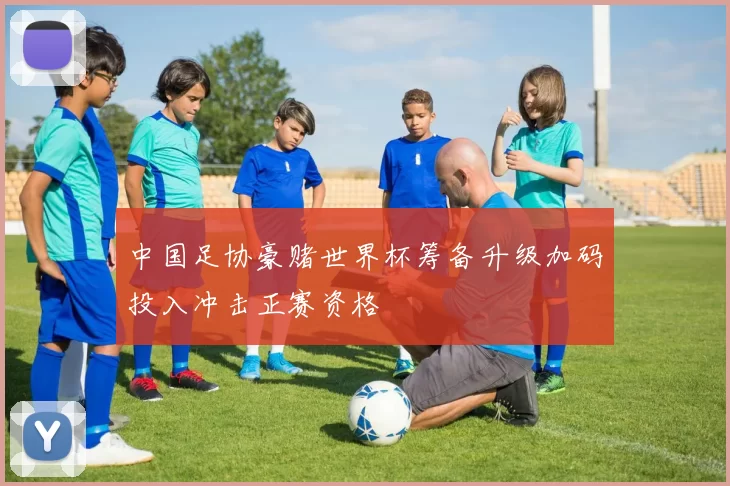 中国足协豪赌世界杯筹备升级加码投入冲击正赛资格