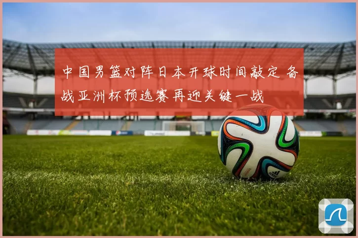 中国男篮对阵日本开球时间敲定 备战亚洲杯预选赛再迎关键一战