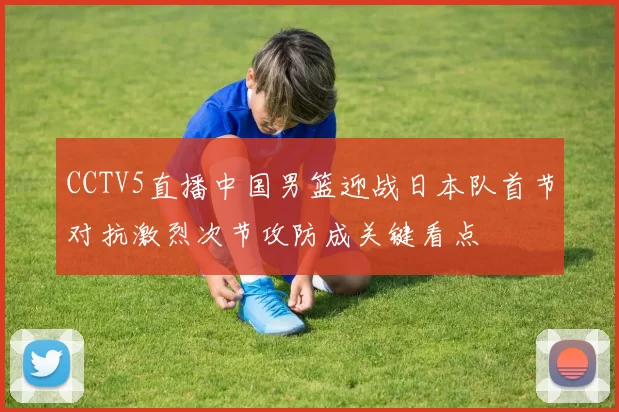 CCTV5直播中国男篮迎战日本队首节对抗激烈次节攻防成关键看点