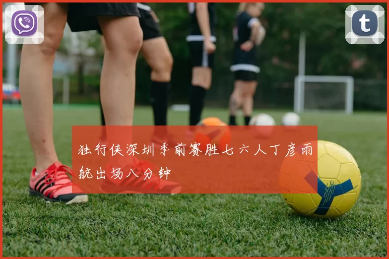 独行侠深圳季前赛胜七六人丁彦雨航出场八分钟