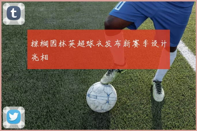 棕榈园林英超球衣发布新赛季设计亮相