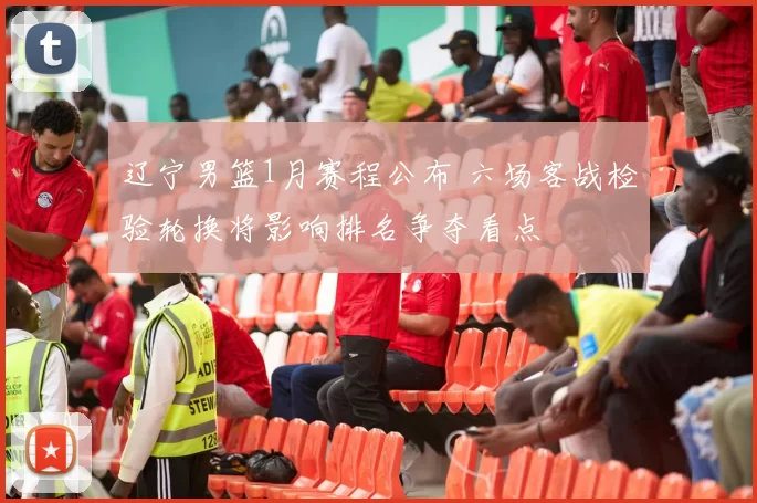 辽宁男篮1月赛程公布 六场客战检验轮换将影响排名争夺看点