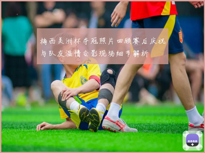 梅西美洲杯夺冠照片回顾赛后庆祝与队友温情合影现场细节解析