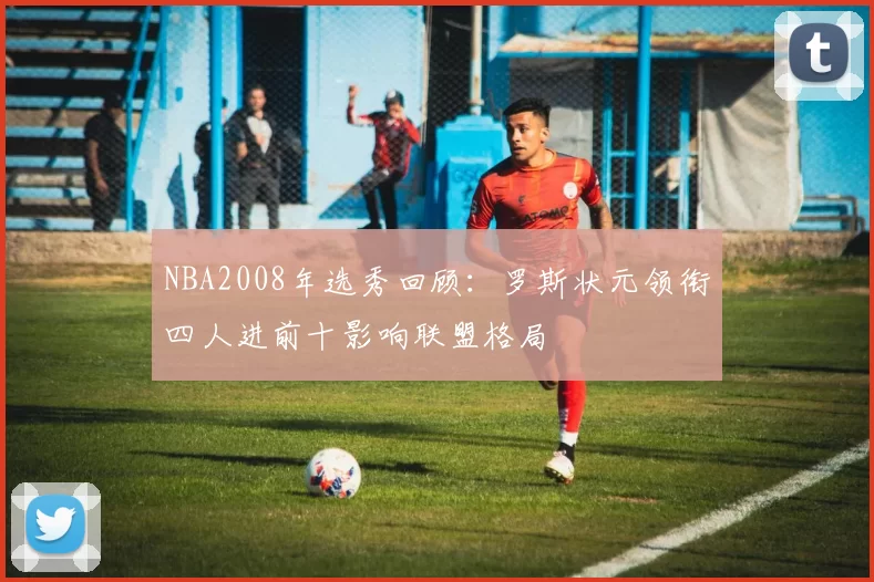 NBA2008年选秀回顾：罗斯状元领衔四人进前十影响联盟格局